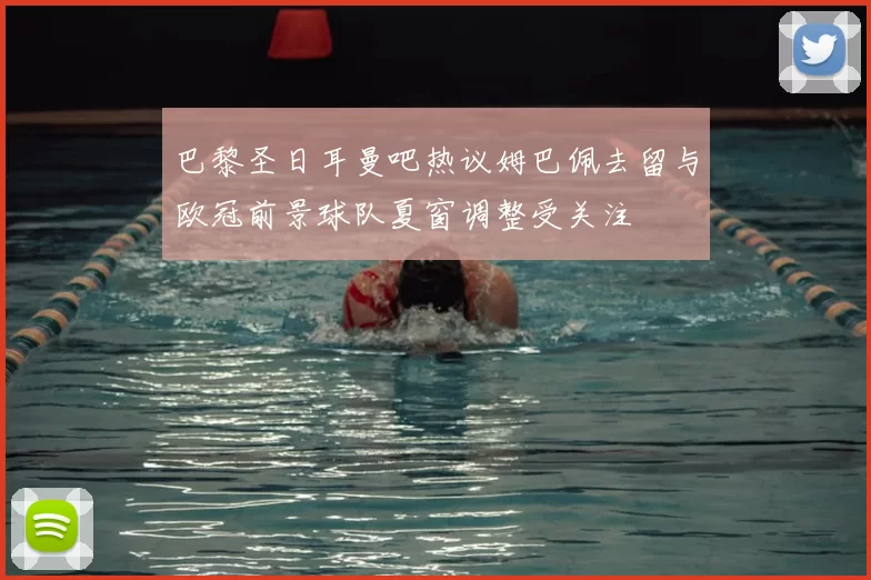 巴黎圣日耳曼吧热议姆巴佩去留与欧冠前景球队夏窗调整受关注