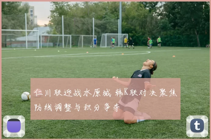 仁川联迎战水原城 韩K联对决聚焦防线调整与积分争夺