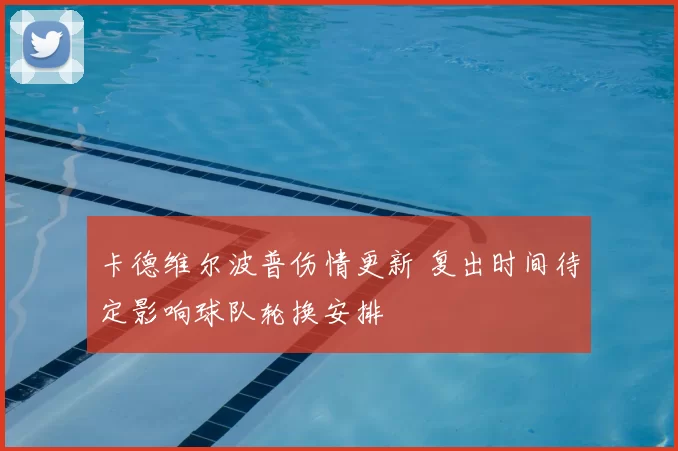 卡德维尔波普伤情更新 复出时间待定影响球队轮换安排
