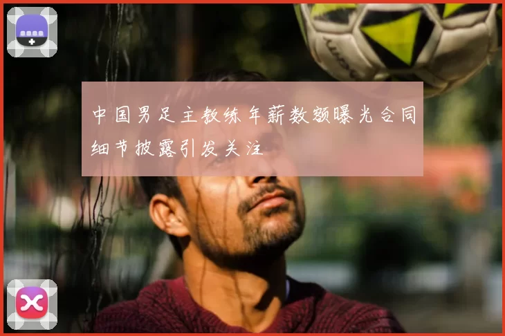 中国男足主教练年薪数额曝光合同细节披露引发关注