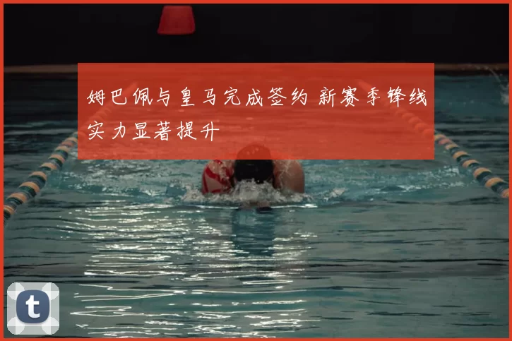 姆巴佩与皇马完成签约 新赛季锋线实力显著提升