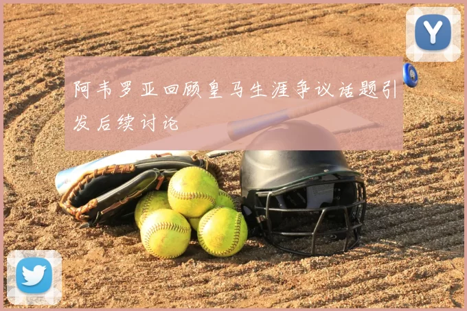 阿韦罗亚回顾皇马生涯争议话题引发后续讨论