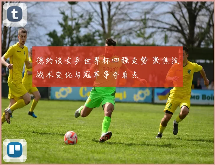 德约谈女乒世界杯四强走势 聚焦技战术变化与冠军争夺看点