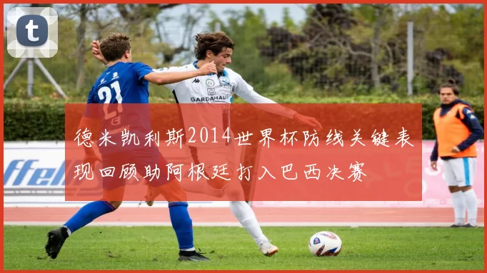 德米凯利斯2014世界杯防线关键表现回顾助阿根廷打入巴西决赛