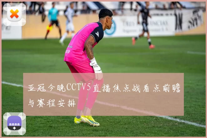 亚冠今晚CCTV5直播焦点战看点前瞻与赛程安排