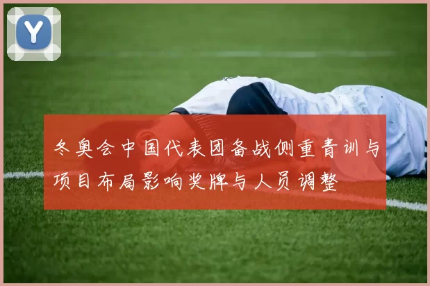 冬奥会中国代表团备战侧重青训与项目布局影响奖牌与人员调整