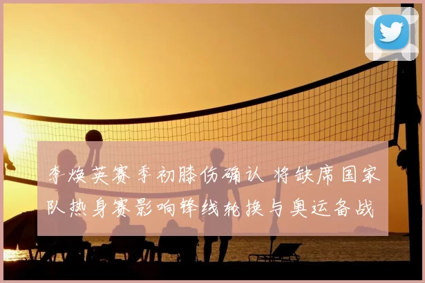 李焕英赛季初膝伤确认 将缺席国家队热身赛影响锋线轮换与奥运备战