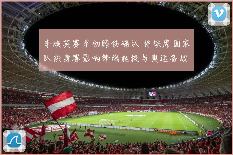 李焕英赛季初膝伤确认 将缺席国家队热身赛影响锋线轮换与奥运备战