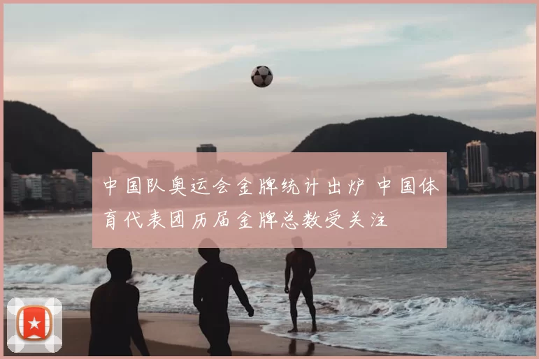 中国队奥运会金牌统计出炉 中国体育代表团历届金牌总数受关注