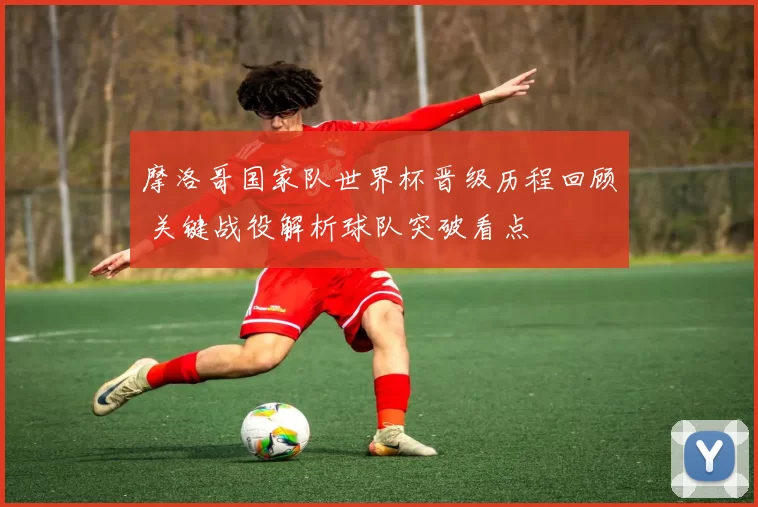 摩洛哥国家队世界杯晋级历程回顾 关键战役解析球队突破看点