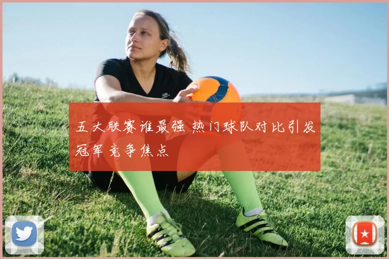 五大联赛谁最强 热门球队对比引发冠军竞争焦点
