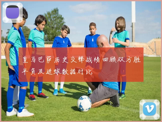 皇马巴萨历史交锋战绩回顾双方胜平负及进球数据对比