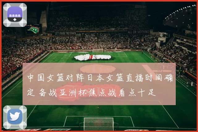 中国女篮对阵日本女篮直播时间确定 备战亚洲杯焦点战看点十足