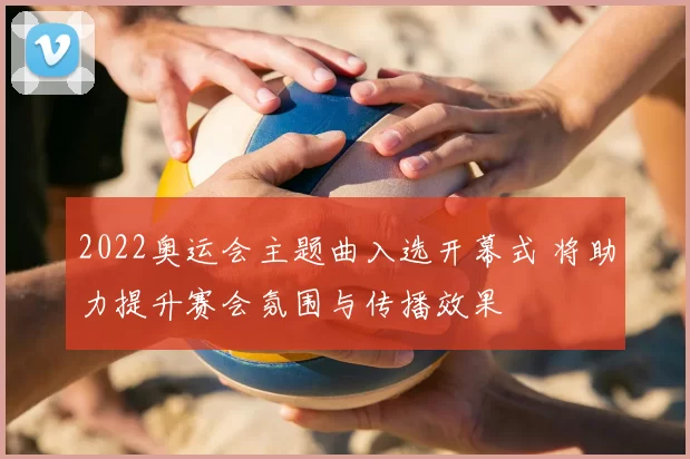 2022奥运会主题曲入选开幕式 将助力提升赛会氛围与传播效果