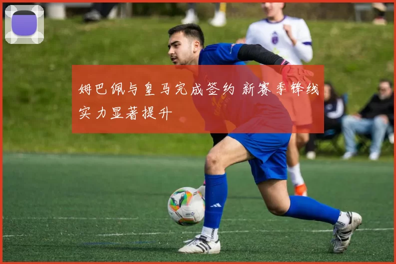 姆巴佩与皇马完成签约 新赛季锋线实力显著提升