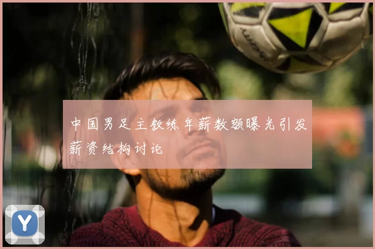 中国男足主教练年薪数额曝光引发薪资结构讨论