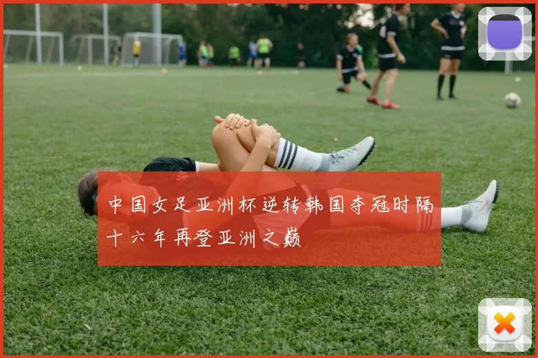 中国女足亚洲杯逆转韩国夺冠时隔十六年再登亚洲之巅