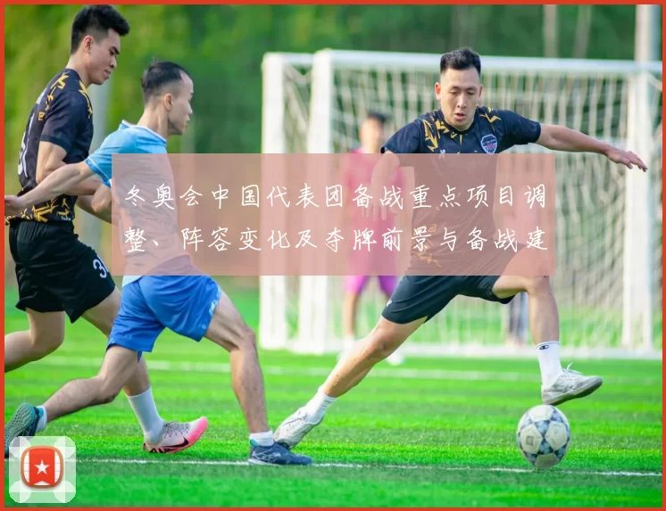 冬奥会中国代表团备战重点项目调整、阵容变化及夺牌前景与备战建议
