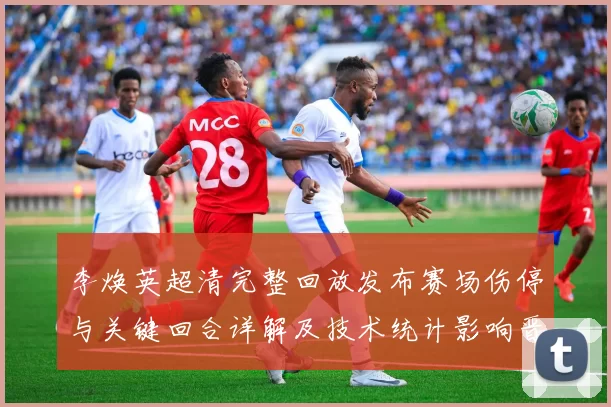 李焕英超清完整回放发布赛场伤停与关键回合详解及技术统计影响晋级形势