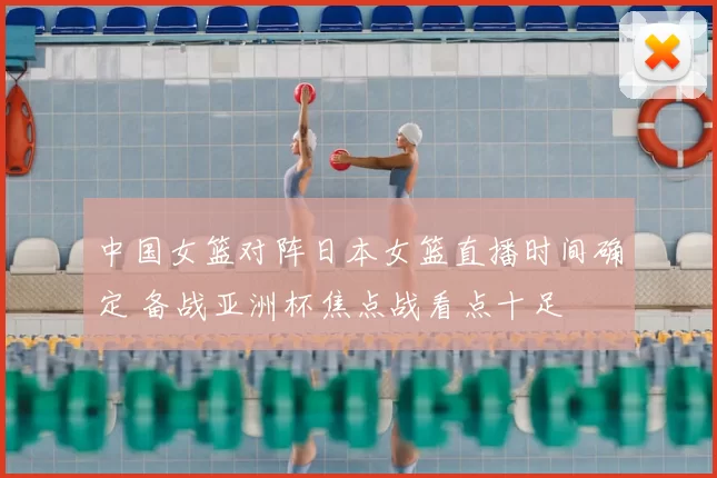 中国女篮对阵日本女篮直播时间确定 备战亚洲杯焦点战看点十足