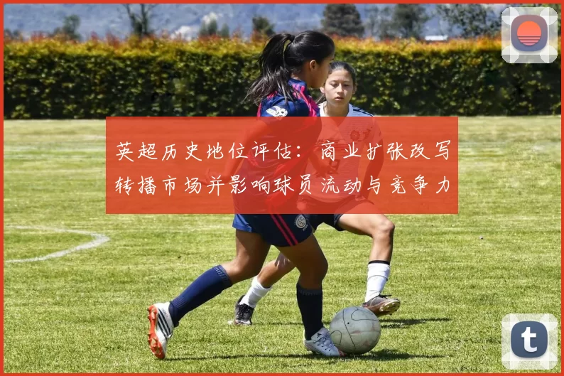 英超历史地位评估：商业扩张改写转播市场并影响球员流动与竞争力