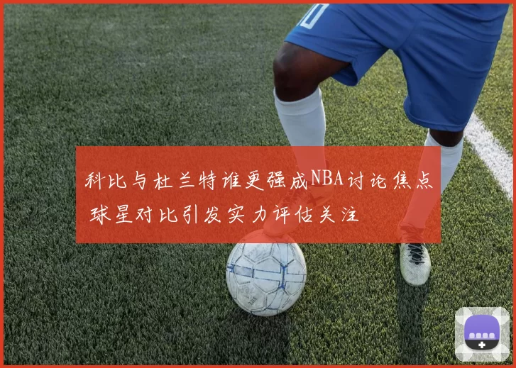 科比与杜兰特谁更强成NBA讨论焦点 球星对比引发实力评估关注