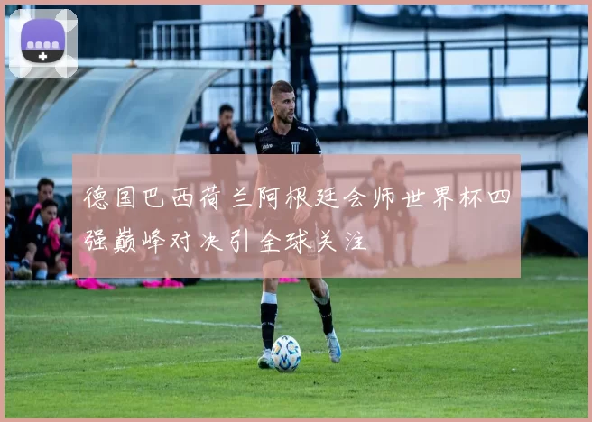 德国巴西荷兰阿根廷会师世界杯四强巅峰对决引全球关注