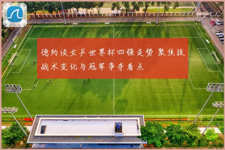 德约谈女乒世界杯四强走势 聚焦技战术变化与冠军争夺看点
