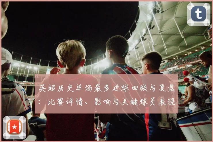 英超历史单场最多进球回顾与复盘：比赛详情、影响与关键球员表现