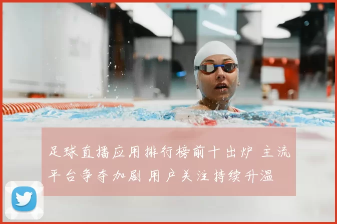 足球直播应用排行榜前十出炉 主流平台争夺加剧 用户关注持续升温