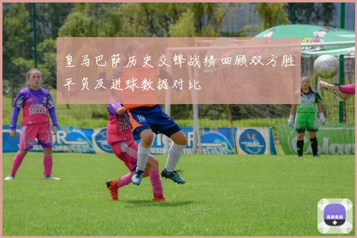 皇马巴萨历史交锋战绩回顾双方胜平负及进球数据对比