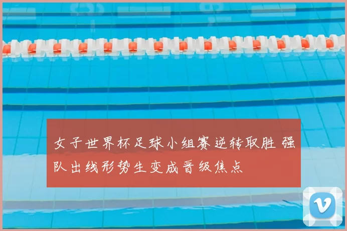 女子世界杯足球小组赛逆转取胜 强队出线形势生变成晋级焦点