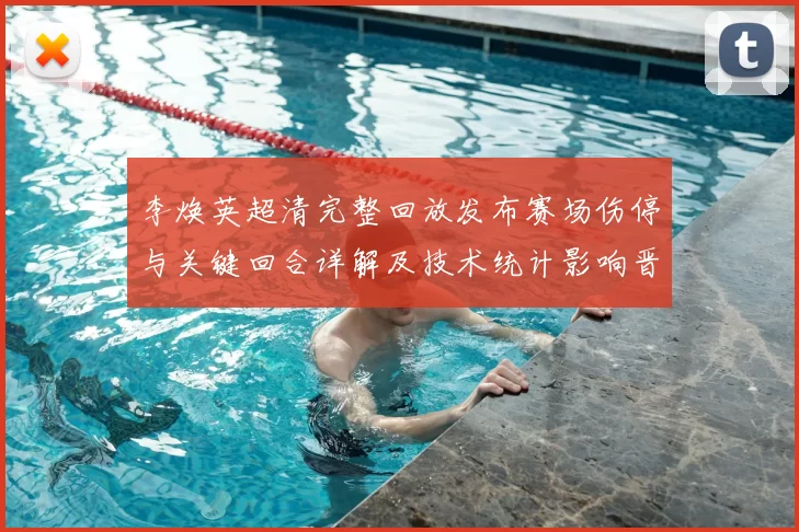 李焕英超清完整回放发布赛场伤停与关键回合详解及技术统计影响晋级形势