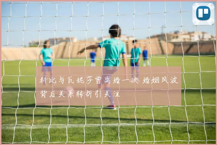 科比与瓦妮莎曾离婚一次 婚姻风波背后关系转折引关注
