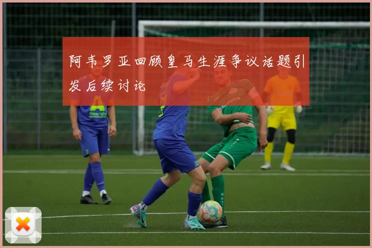阿韦罗亚回顾皇马生涯争议话题引发后续讨论