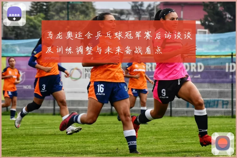 马龙奥运会乒乓球冠军赛后访谈谈及训练调整与未来备战看点