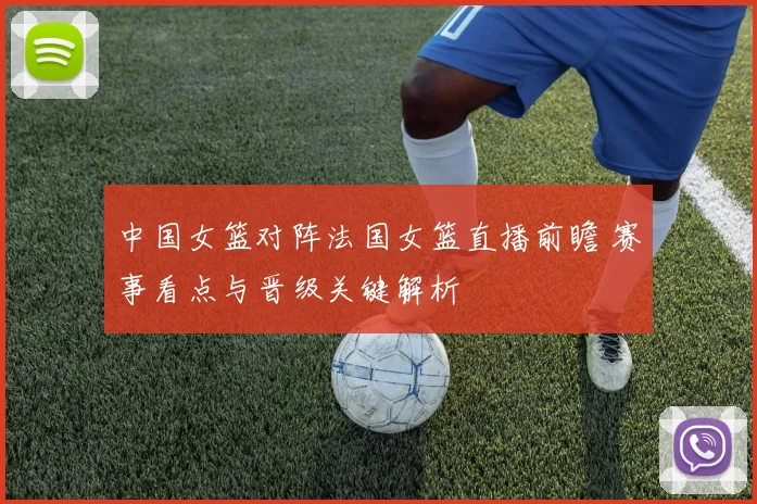 中国女篮对阵法国女篮直播前瞻 赛事看点与晋级关键解析