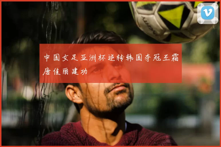 中国女足亚洲杯逆转韩国夺冠王霜唐佳丽建功