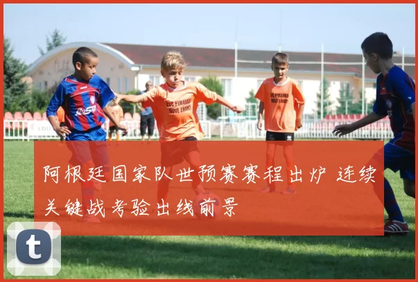 阿根廷国家队世预赛赛程出炉 连续关键战考验出线前景