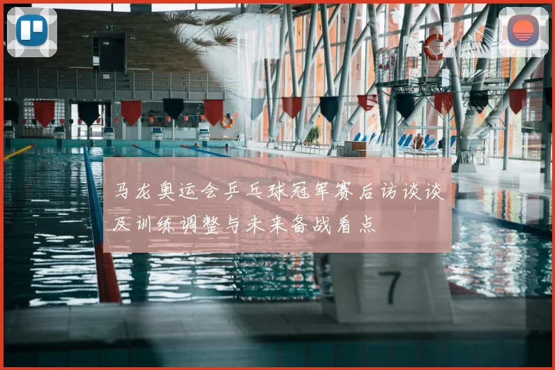 马龙奥运会乒乓球冠军赛后访谈谈及训练调整与未来备战看点