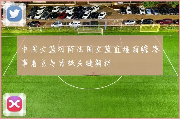 中国女篮对阵法国女篮直播前瞻 赛事看点与晋级关键解析