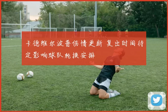 卡德维尔波普伤情更新 复出时间待定影响球队轮换安排