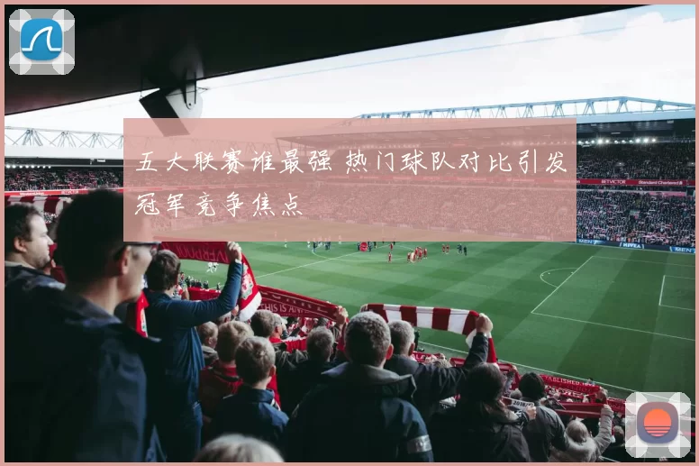 五大联赛谁最强 热门球队对比引发冠军竞争焦点