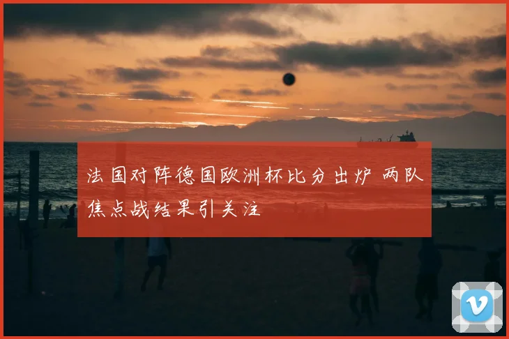 法国对阵德国欧洲杯比分出炉 两队焦点战结果引关注