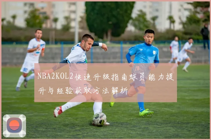 NBA2KOL2快速升级指南球员能力提升与经验获取方法解析