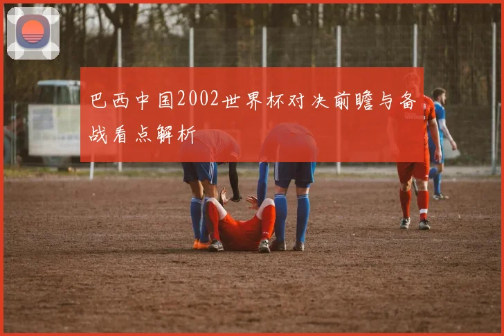 巴西中国2002世界杯对决前瞻与备战看点解析