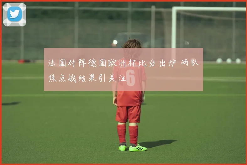 法国对阵德国欧洲杯比分出炉 两队焦点战结果引关注