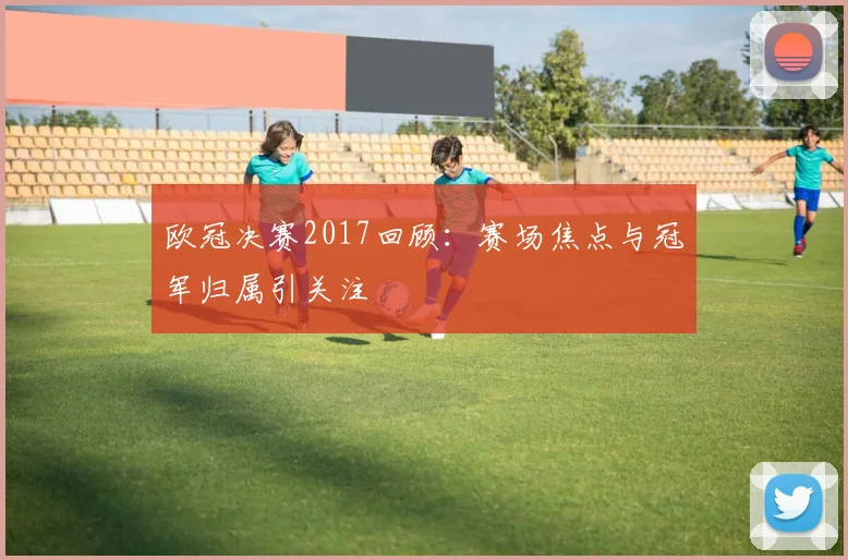 欧冠决赛2017回顾：赛场焦点与冠军归属引关注