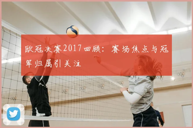 欧冠决赛2017回顾：赛场焦点与冠军归属引关注